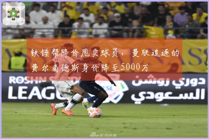 铁锤帮降价甩卖球员，曼联追逐的费尔南德斯身价降至5000万