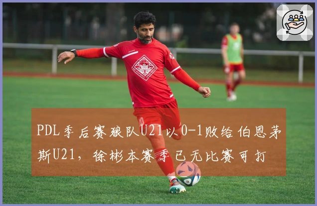 PDL季后赛狼队U21以0-1败给伯恩茅斯U21，徐彬本赛季已无比赛可打